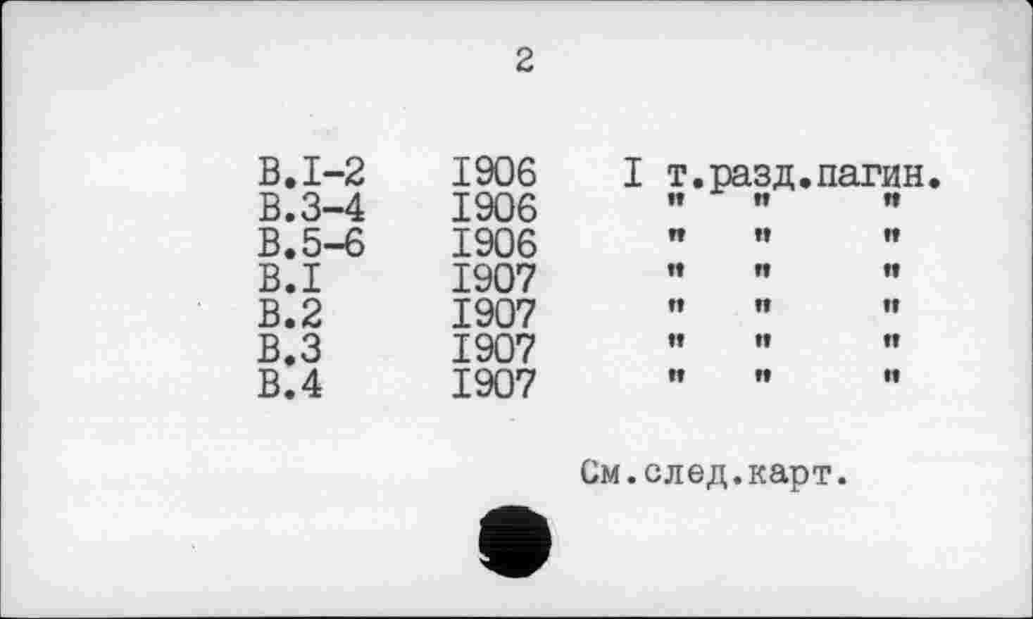 ﻿2
В. 1-2	1906	I т.пазд.		пагин
В.3-4	1906	ÎÎ	ft	n
В. 5-6	1906	п	tt	n
B.I	1907	ît	tt	It
В.2	1907	п	п	и
В.З	1907	tt	tt	n
В.4	1907	W	ft	и
См.след.карт.